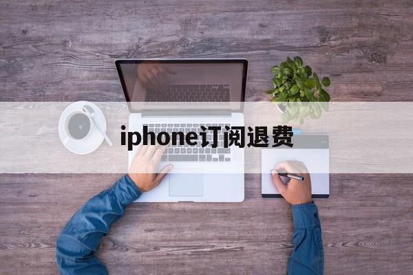 iphone订阅退费(苹果订阅退费打哪个电话)